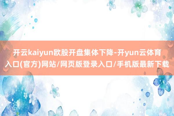 开云kaiyun　　欧股开盘集体下降-开yun云体育入口(官方)网站/网页版登录入口/手机版最新下载