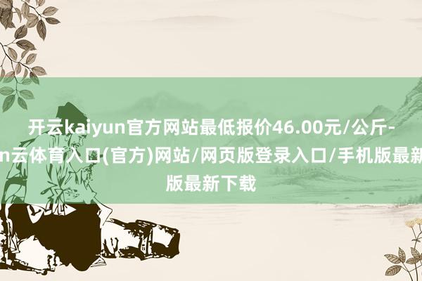 开云kaiyun官方网站最低报价46.00元/公斤-开yun云体育入口(官方)网站/网页版登录入口/手机版最新下载