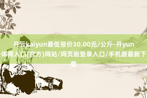 开云kaiyun最低报价30.00元/公斤-开yun云体育入口(官方)网站/网页版登录入口/手机版最新下载