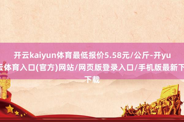开云kaiyun体育最低报价5.58元/公斤-开yun云体育入口(官方)网站/网页版登录入口/手机版最新下载