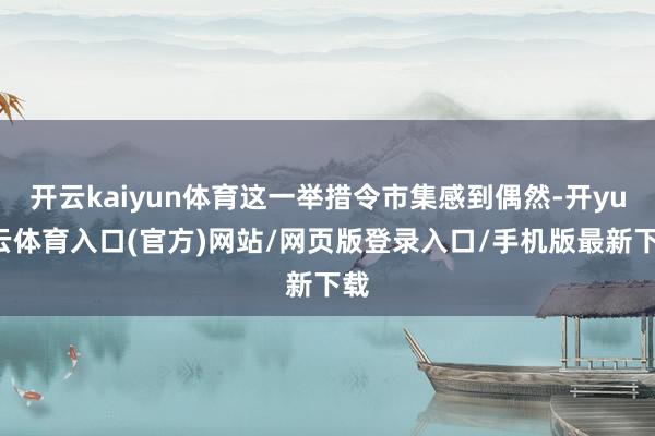 开云kaiyun体育这一举措令市集感到偶然-开yun云体育入口(官方)网站/网页版登录入口/手机版最新下载