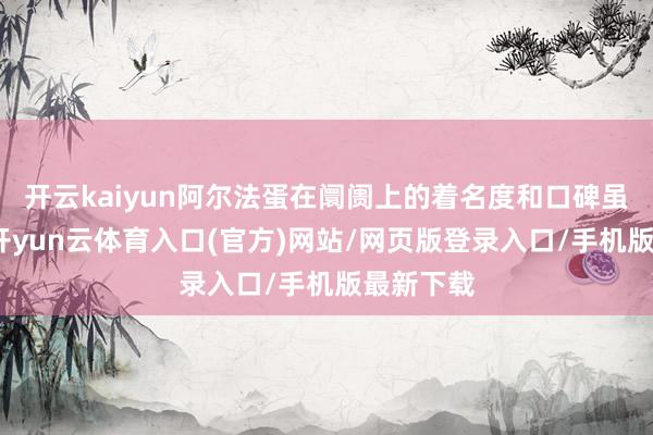 开云kaiyun阿尔法蛋在阛阓上的着名度和口碑虽也不低-开yun云体育入口(官方)网站/网页版登录入口/手机版最新下载