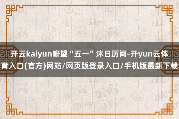 开云kaiyun瞻望“五一”沐日历间-开yun云体育入口(官方)网站/网页版登录入口/手机版最新下载
