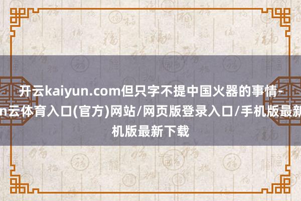 开云kaiyun.com但只字不提中国火器的事情-开yun云体育入口(官方)网站/网页版登录入口/手机版最新下载