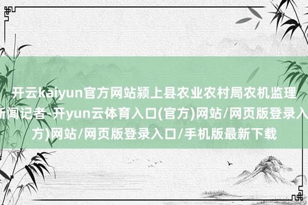 开云kaiyun官方网站颍上县农业农村局农机监理站副站长告诉大皖新闻记者-开yun云体育入口(官方)网站/网页版登录入口/手机版最新下载