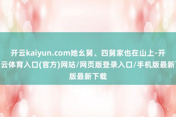 开云kaiyun.com她幺舅、四舅家也在山上-开yun云体育入口(官方)网站/网页版登录入口/手机版最新下载