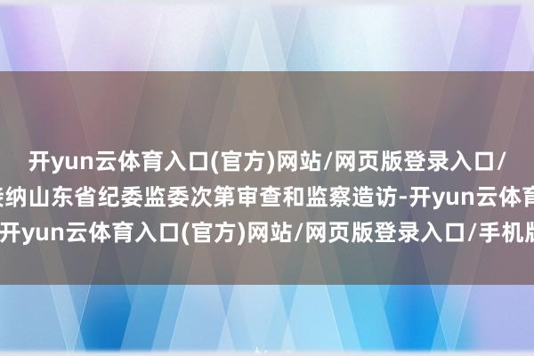 开yun云体育入口(官方)网站/网页版登录入口/手机版最新下载当今正接纳山东省纪委监委次第审查和监察造访-开yun云体育入口(官方)网站/网页版登录入口/手机版最新下载