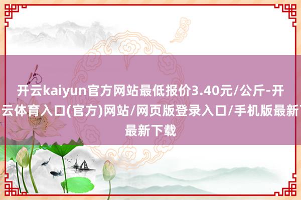 开云kaiyun官方网站最低报价3.40元/公斤-开yun云体育入口(官方)网站/网页版登录入口/手机版最新下载