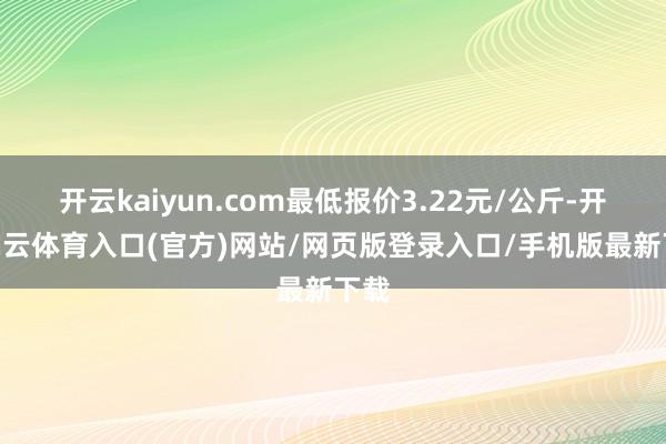 开云kaiyun.com最低报价3.22元/公斤-开yun云体育入口(官方)网站/网页版登录入口/手机版最新下载