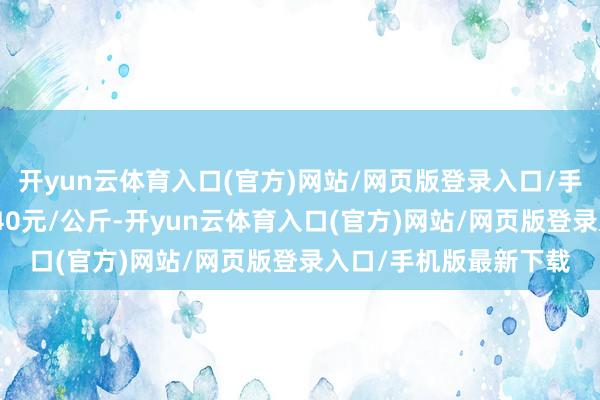 开yun云体育入口(官方)网站/网页版登录入口/手机版最新下载进出4.40元/公斤-开yun云体育入口(官方)网站/网页版登录入口/手机版最新下载