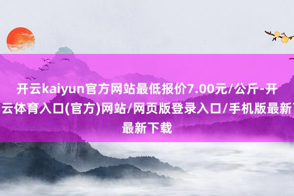 开云kaiyun官方网站最低报价7.00元/公斤-开yun云体育入口(官方)网站/网页版登录入口/手机版最新下载