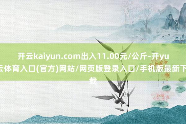 开云kaiyun.com出入11.00元/公斤-开yun云体育入口(官方)网站/网页版登录入口/手机版最新下载