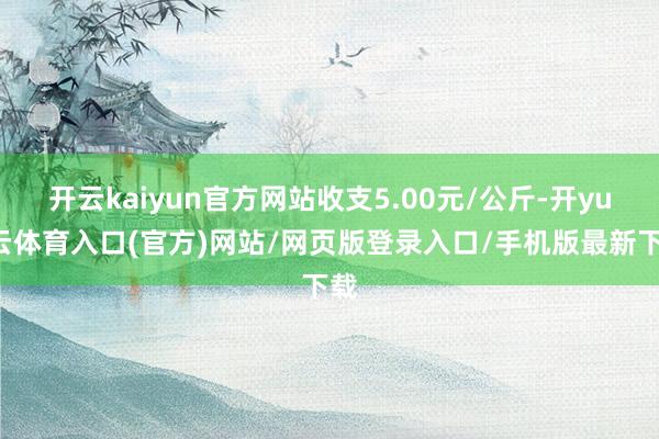 开云kaiyun官方网站收支5.00元/公斤-开yun云体育入口(官方)网站/网页版登录入口/手机版最新下载