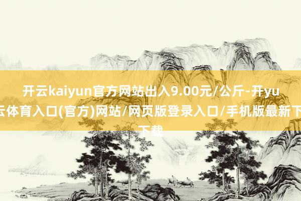 开云kaiyun官方网站出入9.00元/公斤-开yun云体育入口(官方)网站/网页版登录入口/手机版最新下载