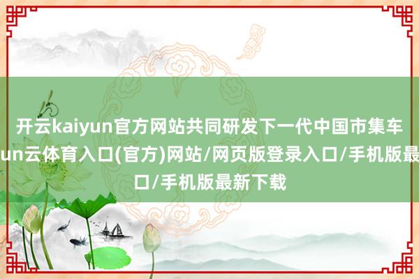 开云kaiyun官方网站共同研发下一代中国市集车型-开yun云体育入口(官方)网站/网页版登录入口/手机版最新下载