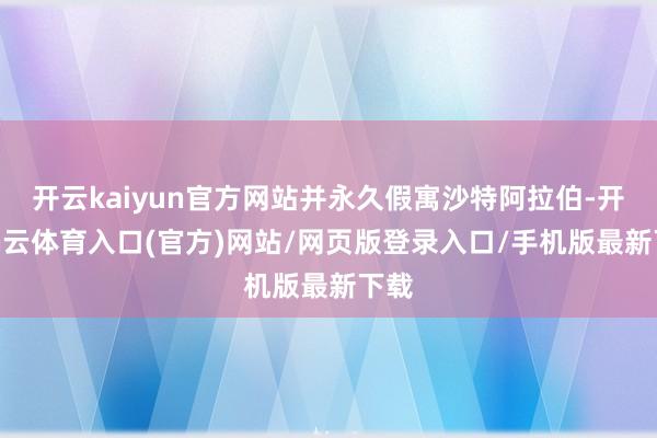 开云kaiyun官方网站并永久假寓沙特阿拉伯-开yun云体育入口(官方)网站/网页版登录入口/手机版最新下载