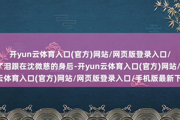 开yun云体育入口(官方)网站/网页版登录入口/手机版最新下载月灯抹了泪跟在沈微慈的身后-开yun云体育入口(官方)网站/网页版登录入口/手机版最新下载