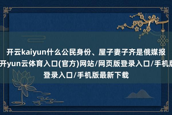 开云kaiyun什么公民身份、屋子妻子齐是俄媒报说念素材-开yun云体育入口(官方)网站/网页版登录入口/手机版最新下载