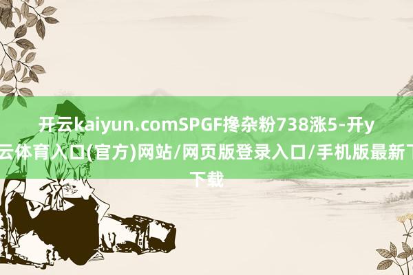 开云kaiyun.comSPGF搀杂粉738涨5-开yun云体育入口(官方)网站/网页版登录入口/手机版最新下载