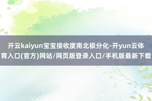 开云kaiyun宝宝接收度南北极分化-开yun云体育入口(官方)网站/网页版登录入口/手机版最新下载