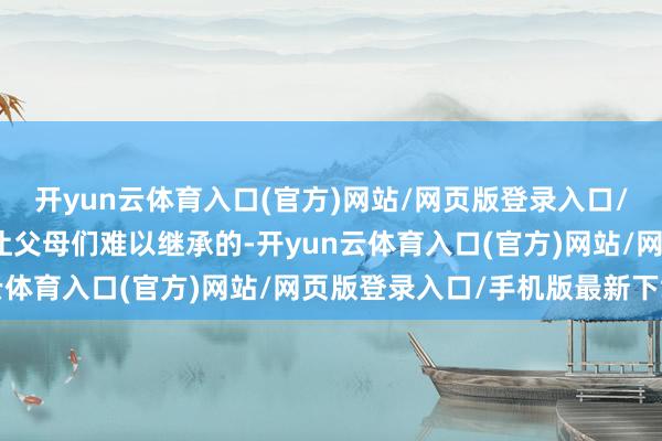 开yun云体育入口(官方)网站/网页版登录入口/手机版最新下载这确乎让父母们难以继承的-开yun云体育入口(官方)网站/网页版登录入口/手机版最新下载