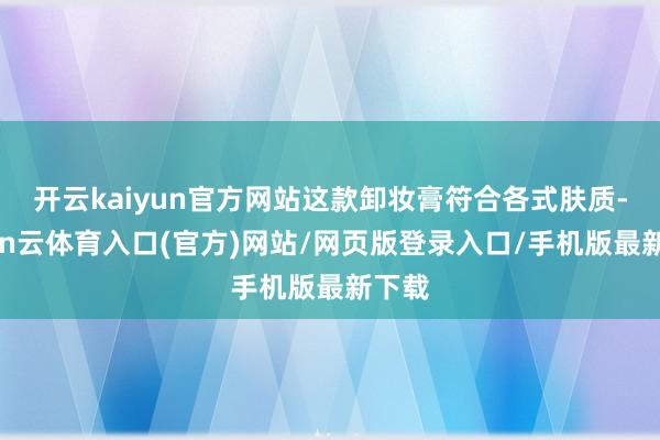 开云kaiyun官方网站这款卸妆膏符合各式肤质-开yun云体育入口(官方)网站/网页版登录入口/手机版最新下载