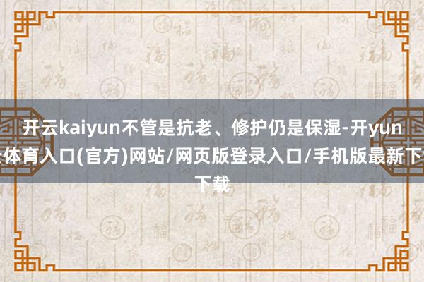 开云kaiyun不管是抗老、修护仍是保湿-开yun云体育入口(官方)网站/网页版登录入口/手机版最新下载