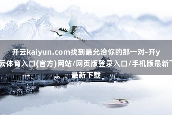 开云kaiyun.com找到最允洽你的那一对-开yun云体育入口(官方)网站/网页版登录入口/手机版最新下载