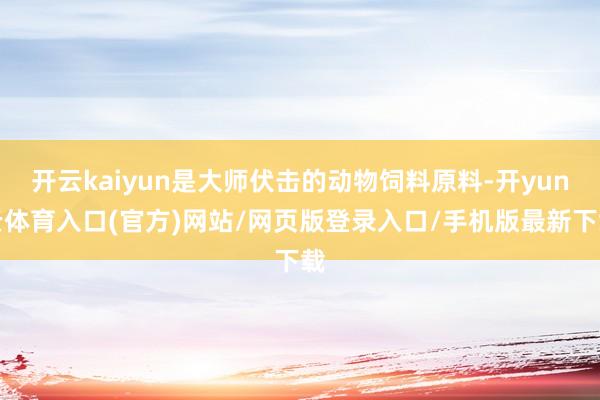 开云kaiyun是大师伏击的动物饲料原料-开yun云体育入口(官方)网站/网页版登录入口/手机版最新下载