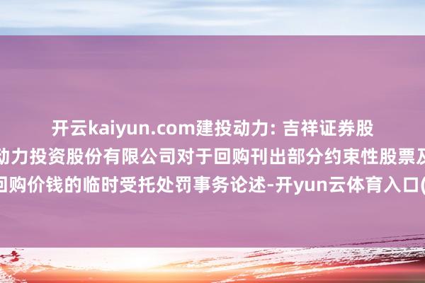 开云kaiyun.com建投动力: 吉祥证券股份有限公司对于河北建投动力投资股份有限公司对于回购刊出部分约束性股票及鼎新约束性股票回购价钱的临时受托处罚事务论述-开yun云体育入口(官方)网站/网页版登录入口/手机版最新下载