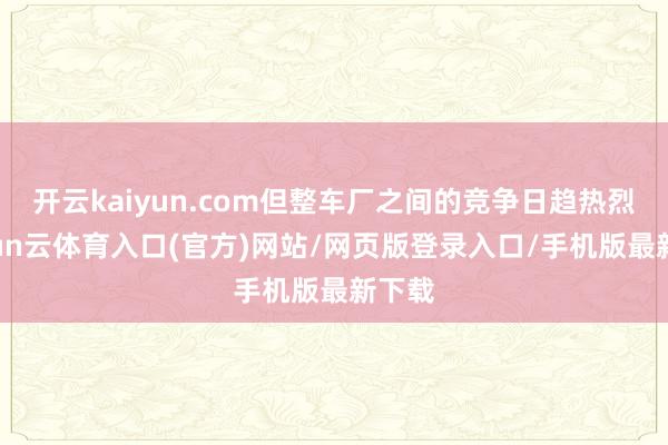 开云kaiyun.com但整车厂之间的竞争日趋热烈-开yun云体育入口(官方)网站/网页版登录入口/手机版最新下载