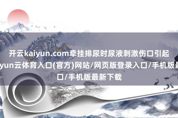 开云kaiyun.com牵挂排尿时尿液刺激伤口引起剧痛-开yun云体育入口(官方)网站/网页版登录入口/手机版最新下载