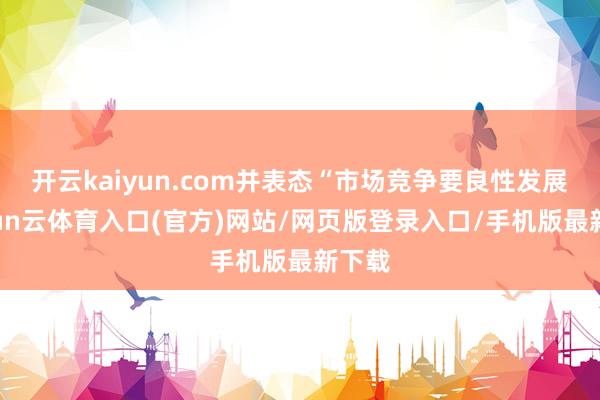 开云kaiyun.com并表态“市场竞争要良性发展-开yun云体育入口(官方)网站/网页版登录入口/手机版最新下载