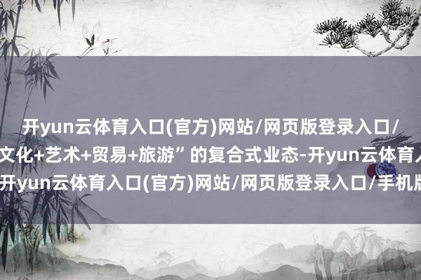 开yun云体育入口(官方)网站/网页版登录入口/手机版最新下载形成“文化+艺术+贸易+旅游”的复合式业态-开yun云体育入口(官方)网站/网页版登录入口/手机版最新下载
