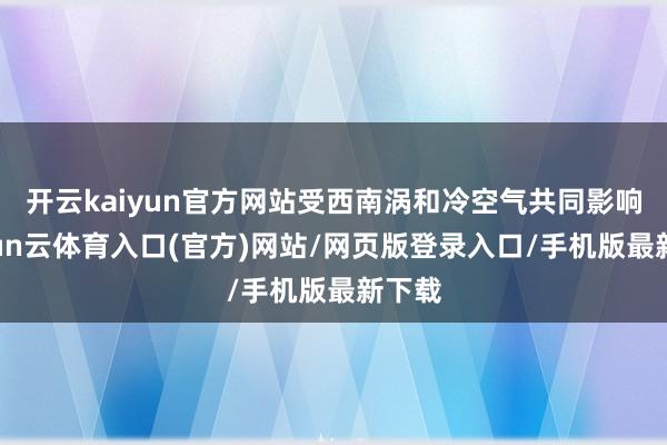 开云kaiyun官方网站受西南涡和冷空气共同影响-开yun云体育入口(官方)网站/网页版登录入口/手机版最新下载