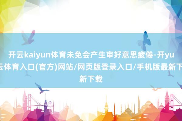 开云kaiyun体育未免会产生审好意思疲倦-开yun云体育入口(官方)网站/网页版登录入口/手机版最新下载