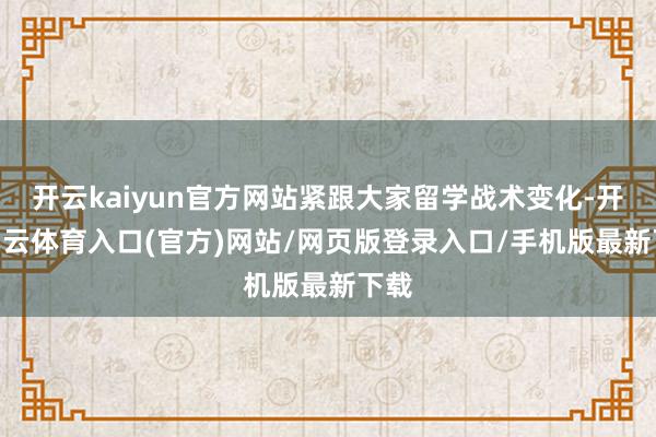 开云kaiyun官方网站紧跟大家留学战术变化-开yun云体育入口(官方)网站/网页版登录入口/手机版最新下载