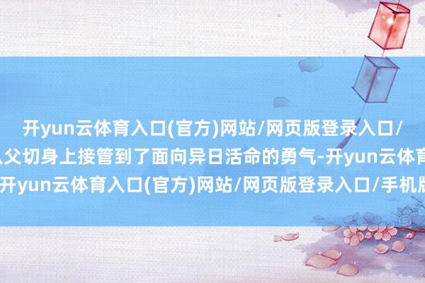 开yun云体育入口(官方)网站/网页版登录入口/手机版最新下载丛牧之从父切身上接管到了面向异日活命的勇气-开yun云体育入口(官方)网站/网页版登录入口/手机版最新下载