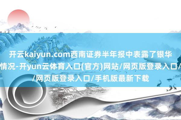 开云kaiyun.com西南证券半年报中表露了银华基金的最新缠绵情况-开yun云体育入口(官方)网站/网页版登录入口/手机版最新下载