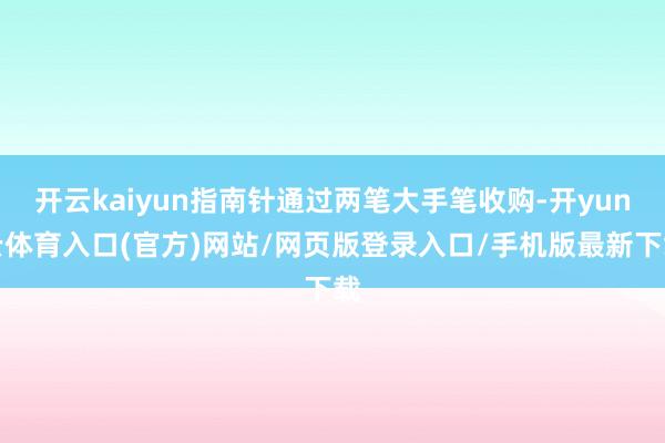 开云kaiyun指南针通过两笔大手笔收购-开yun云体育入口(官方)网站/网页版登录入口/手机版最新下载