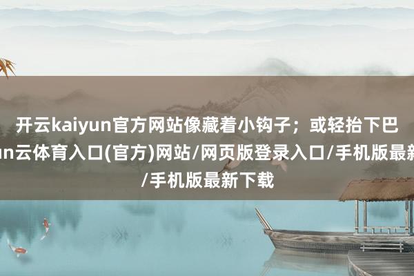 开云kaiyun官方网站像藏着小钩子；或轻抬下巴-开yun云体育入口(官方)网站/网页版登录入口/手机版最新下载