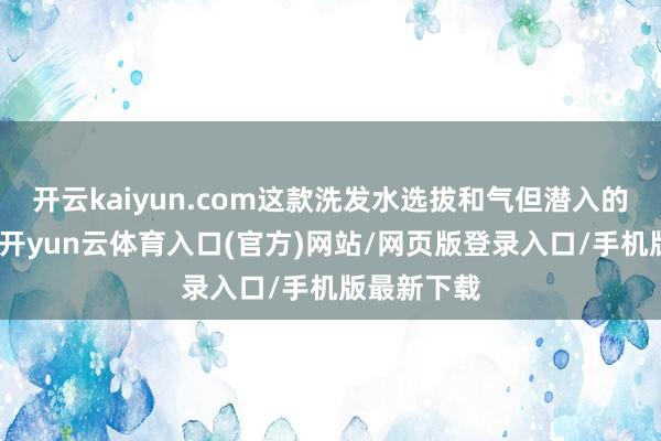 开云kaiyun.com这款洗发水选拔和气但潜入的清洁系统-开yun云体育入口(官方)网站/网页版登录入口/手机版最新下载