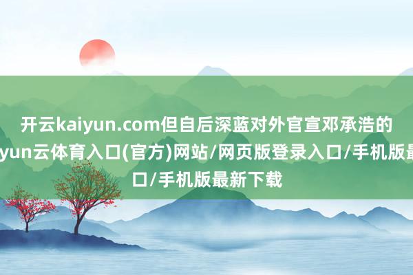 开云kaiyun.com但自后深蓝对外官宣邓承浩的身份-开yun云体育入口(官方)网站/网页版登录入口/手机版最新下载