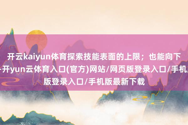 开云kaiyun体育探索技能表面的上限；也能向下“能落地”-开yun云体育入口(官方)网站/网页版登录入口/手机版最新下载