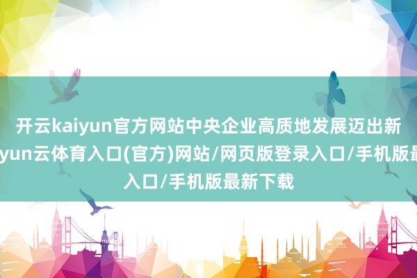 开云kaiyun官方网站中央企业高质地发展迈出新设施-开yun云体育入口(官方)网站/网页版登录入口/手机版最新下载