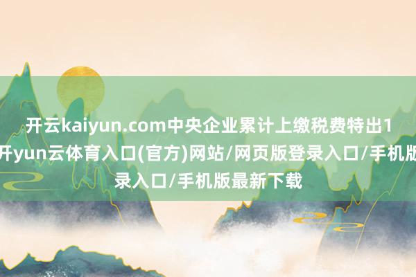 开云kaiyun.com中央企业累计上缴税费特出10万亿元-开yun云体育入口(官方)网站/网页版登录入口/手机版最新下载