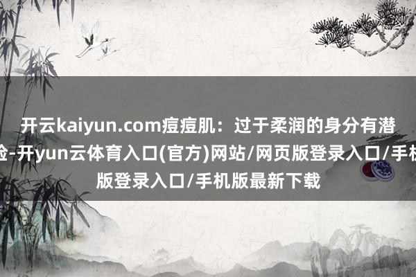 开云kaiyun.com痘痘肌:过于柔润的身分有潜在的致痘风险-开yun云体育入口(官方)网站/网页版登录入口/手机版最新下载