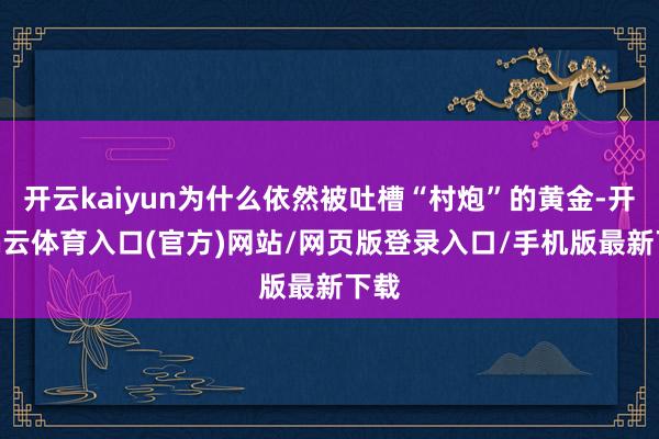 开云kaiyun为什么依然被吐槽“村炮”的黄金-开yun云体育入口(官方)网站/网页版登录入口/手机版最新下载