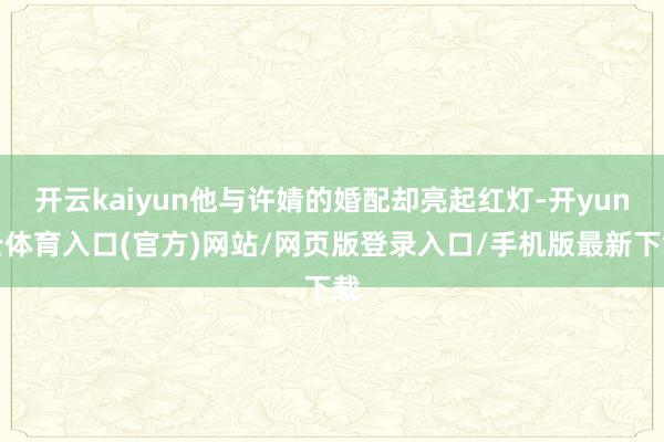 开云kaiyun他与许婧的婚配却亮起红灯-开yun云体育入口(官方)网站/网页版登录入口/手机版最新下载