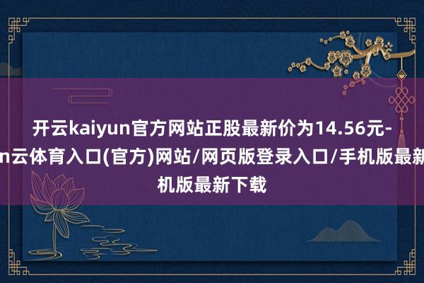 开云kaiyun官方网站正股最新价为14.56元-开yun云体育入口(官方)网站/网页版登录入口/手机版最新下载